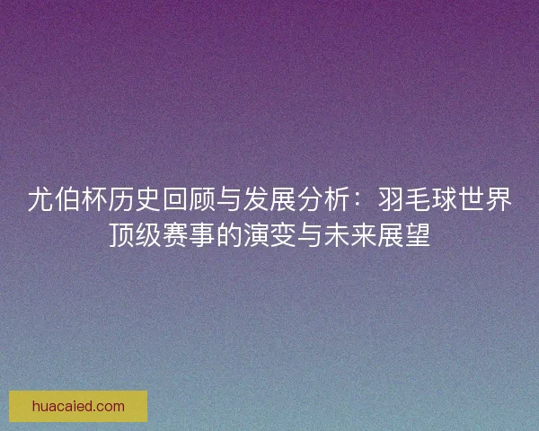 尤伯杯历史回顾与发展分析：羽毛球世界顶级赛事的演变与未来展望